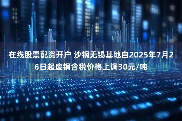 在线股票配资开户 沙钢无锡基地自2025年7月26日起废钢含税价格上调30元/吨