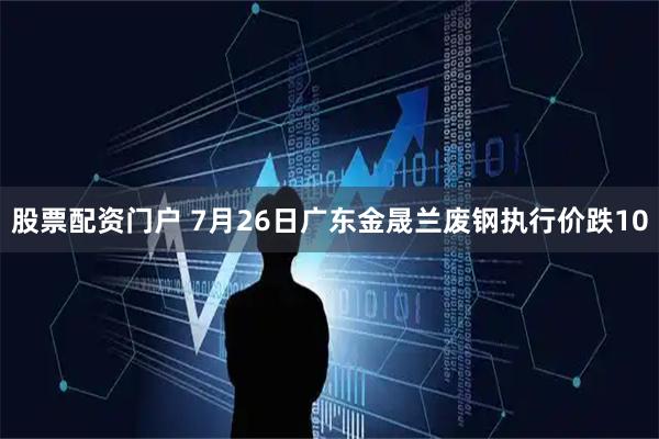 股票配资门户 7月26日广东金晟兰废钢执行价跌10