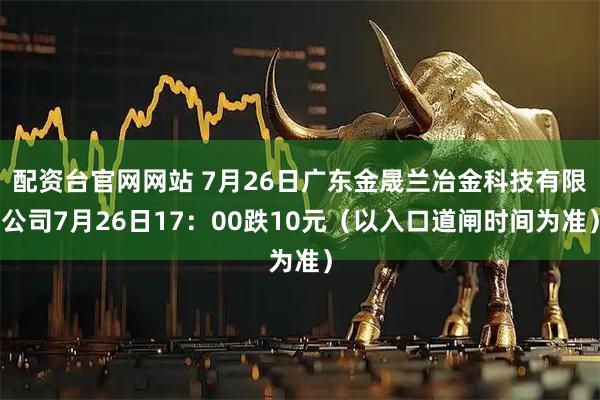 配资台官网网站 7月26日广东金晟兰冶金科技有限公司7月26日17：00跌10元（以入口道闸时间为准）