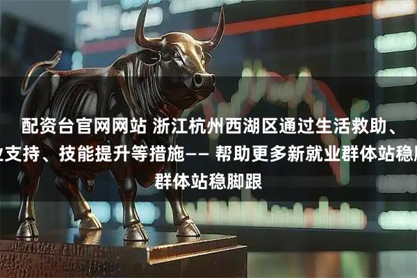 配资台官网网站 浙江杭州西湖区通过生活救助、职业支持、技能提升等措施—— 帮助更多新就业群体站稳脚跟