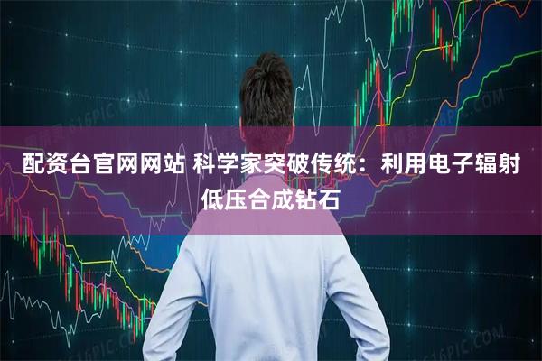配资台官网网站 科学家突破传统：利用电子辐射低压合成钻石