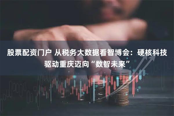 股票配资门户 从税务大数据看智博会：硬核科技驱动重庆迈向“数智未来”