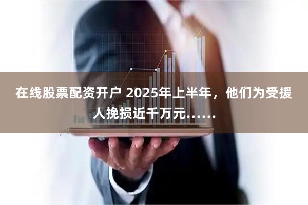 在线股票配资开户 2025年上半年，他们为受援人挽损近千万元……