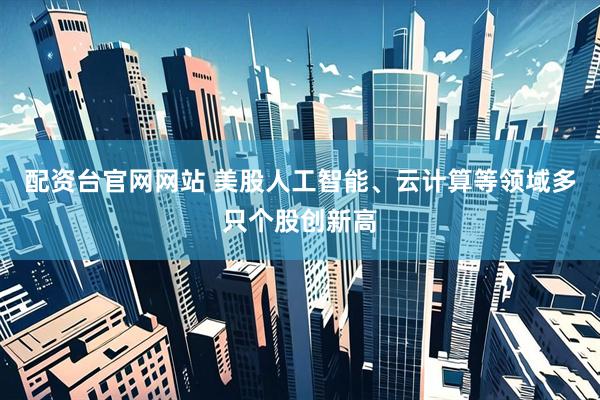 配资台官网网站 美股人工智能、云计算等领域多只个股创新高