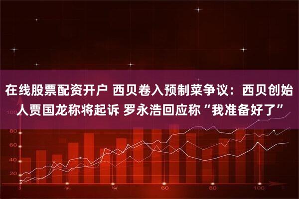 在线股票配资开户 西贝卷入预制菜争议：西贝创始人贾国龙称将起诉 罗永浩回应称“我准备好了”