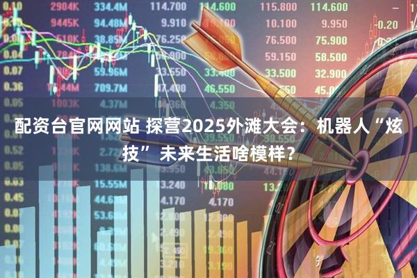 配资台官网网站 探营2025外滩大会：机器人“炫技” 未来生活啥模样？