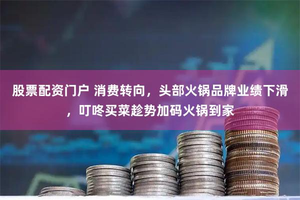 股票配资门户 消费转向，头部火锅品牌业绩下滑，叮咚买菜趁势加码火锅到家