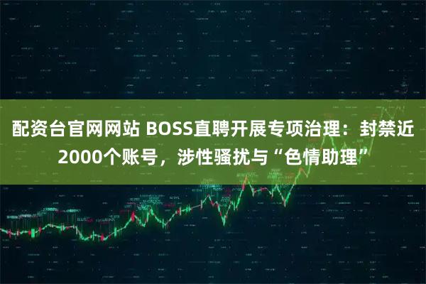 配资台官网网站 BOSS直聘开展专项治理：封禁近2000个账号，涉性骚扰与“色情助理”