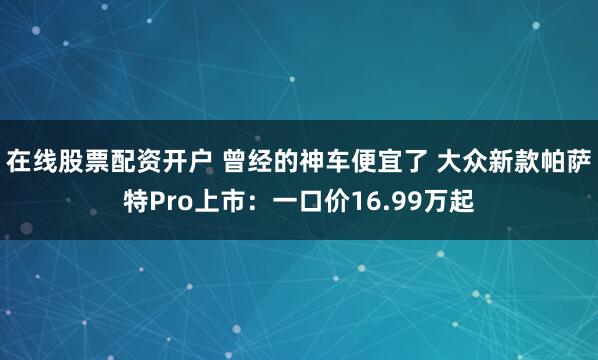 在线股票配资开户 曾经的神车便宜了 大众新款帕萨特Pro上市：一口价16.99万起