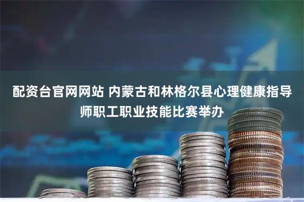 配资台官网网站 内蒙古和林格尔县心理健康指导师职工职业技能比赛举办