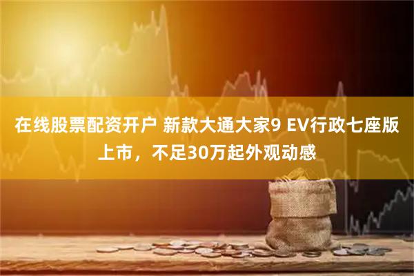 在线股票配资开户 新款大通大家9 EV行政七座版上市，不足30万起外观动感