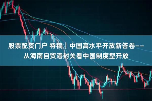 股票配资门户 特稿｜中国高水平开放新答卷——从海南自贸港封关看中国制度型开放