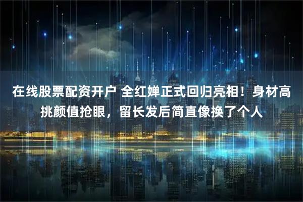 在线股票配资开户 全红婵正式回归亮相！身材高挑颜值抢眼，留长发后简直像换了个人