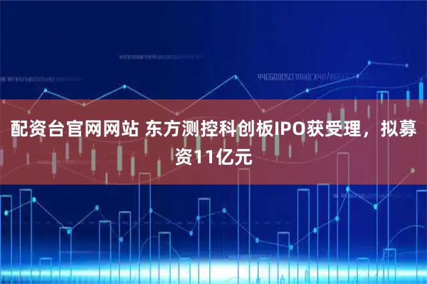 配资台官网网站 东方测控科创板IPO获受理，拟募资11亿元