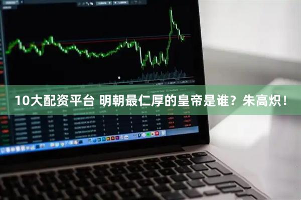 10大配资平台 明朝最仁厚的皇帝是谁？朱高炽！