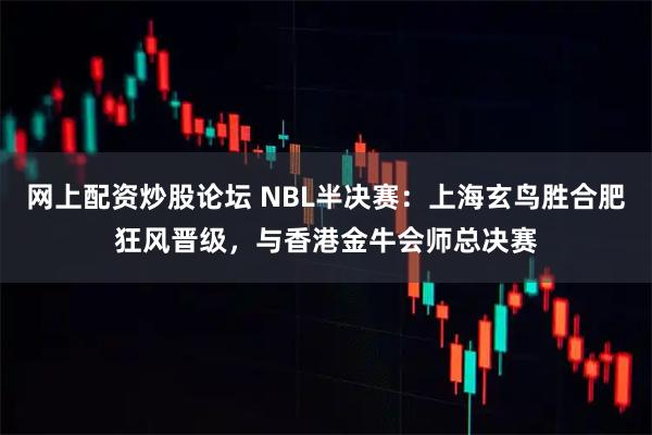 网上配资炒股论坛 NBL半决赛：上海玄鸟胜合肥狂风晋级，与香港金牛会师总决赛