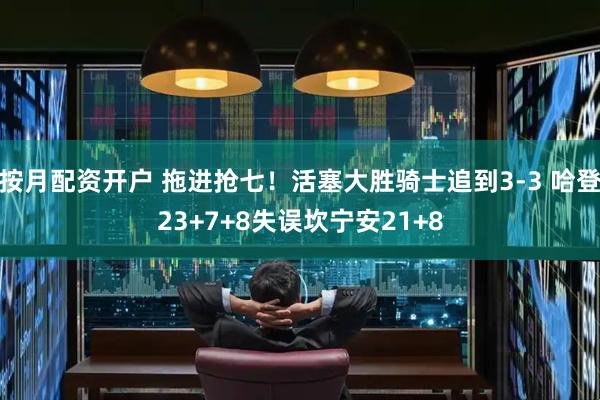 按月配资开户 拖进抢七！活塞大胜骑士追到3-3 哈登23+7+8失误坎宁安21+8