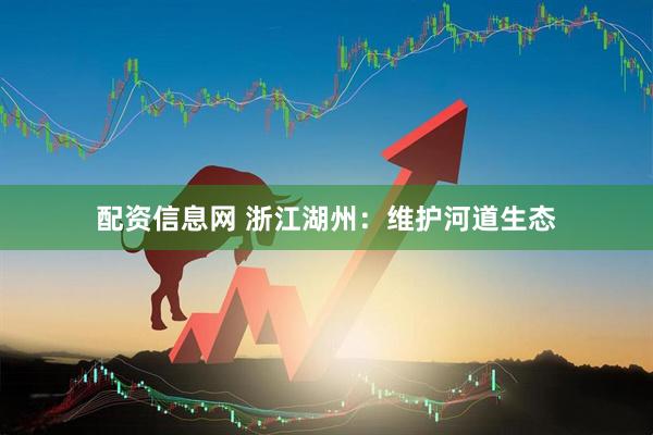 配资信息网 浙江湖州：维护河道生态